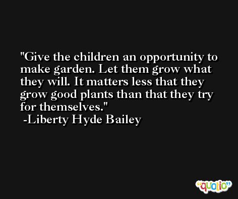 Give the children an opportunity to make garden. Let them grow what they will. It matters less that they grow good plants than that they try for themselves. -Liberty Hyde Bailey