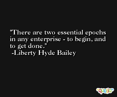There are two essential epochs in any enterprise - to begin, and to get done. -Liberty Hyde Bailey