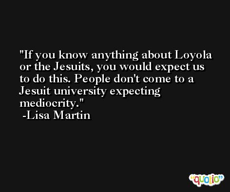 If you know anything about Loyola or the Jesuits, you would expect us to do this. People don't come to a Jesuit university expecting mediocrity. -Lisa Martin