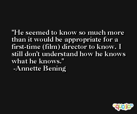 He seemed to know so much more than it would be appropriate for a first-time (film) director to know. I still don't understand how he knows what he knows. -Annette Bening