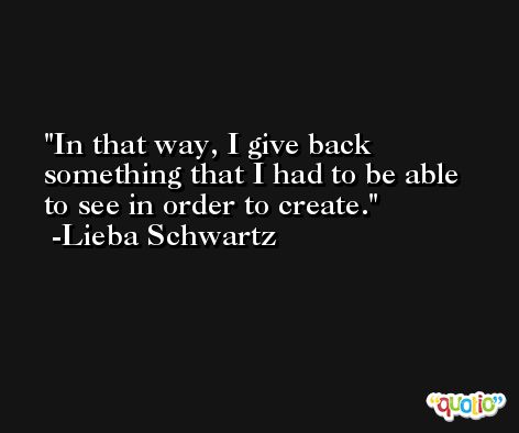 In that way, I give back something that I had to be able to see in order to create. -Lieba Schwartz