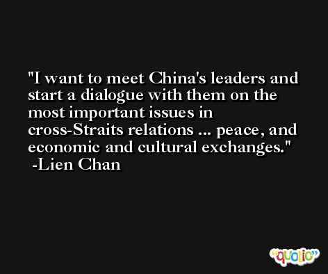 I want to meet China's leaders and start a dialogue with them on the most important issues in cross-Straits relations ... peace, and economic and cultural exchanges. -Lien Chan