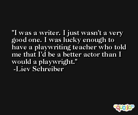 I was a writer. I just wasn't a very good one. I was lucky enough to have a playwriting teacher who told me that I'd be a better actor than I would a playwright. -Liev Schreiber