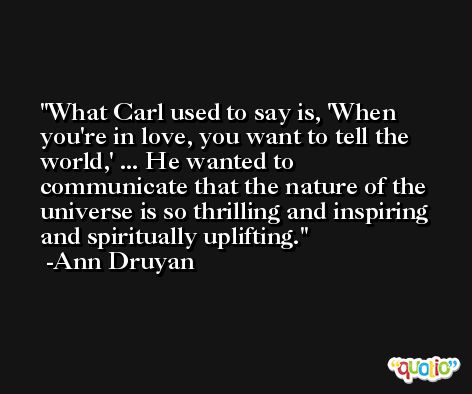 What Carl used to say is, 'When you're in love, you want to tell the world,' ... He wanted to communicate that the nature of the universe is so thrilling and inspiring and spiritually uplifting. -Ann Druyan