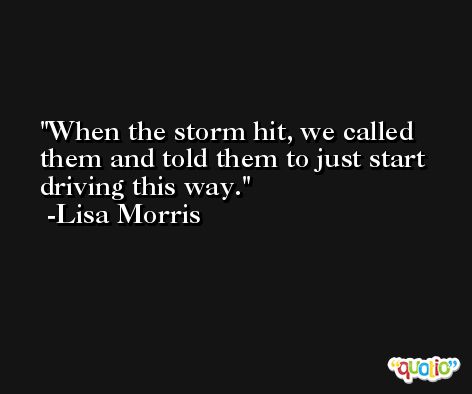 When the storm hit, we called them and told them to just start driving this way. -Lisa Morris