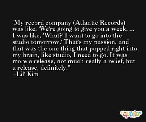 My record company (Atlantic Records) was like, 'We're going to give you a week, ... I was like, 'What? I want to go into the studio tomorrow.' That's my passion, and that was the one thing that popped right into my brain, like studio, I need to go. It was more a release, not much really a relief, but a release, definitely. -Lil' Kim