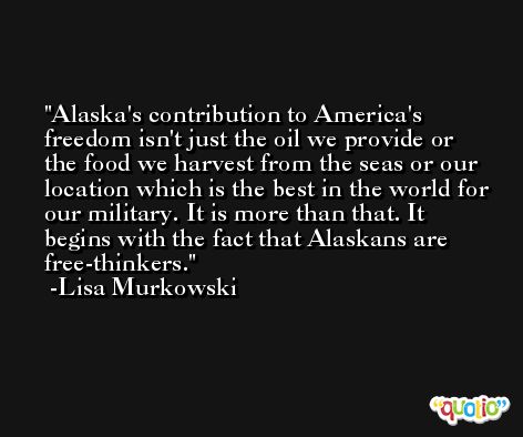 Alaska's contribution to America's freedom isn't just the oil we provide or the food we harvest from the seas or our location which is the best in the world for our military. It is more than that. It begins with the fact that Alaskans are free-thinkers. -Lisa Murkowski