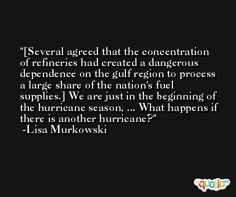[Several agreed that the concentration of refineries had created a dangerous dependence on the gulf region to process a large share of the nation's fuel supplies.] We are just in the beginning of the hurricane season, ... What happens if there is another hurricane? -Lisa Murkowski