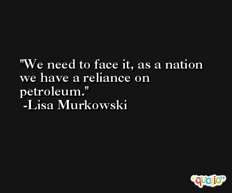 We need to face it, as a nation we have a reliance on petroleum. -Lisa Murkowski