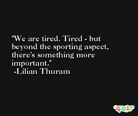 We are tired. Tired - but beyond the sporting aspect, there's something more important. -Lilian Thuram
