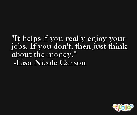 It helps if you really enjoy your jobs. If you don't, then just think about the money. -Lisa Nicole Carson