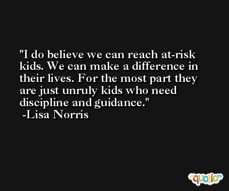 I do believe we can reach at-risk kids. We can make a difference in their lives. For the most part they are just unruly kids who need discipline and guidance. -Lisa Norris