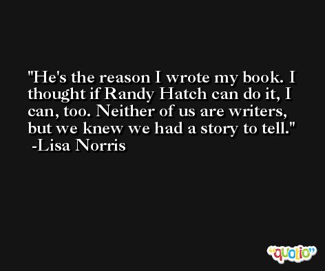 He's the reason I wrote my book. I thought if Randy Hatch can do it, I can, too. Neither of us are writers, but we knew we had a story to tell. -Lisa Norris