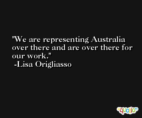 We are representing Australia over there and are over there for our work. -Lisa Origliasso