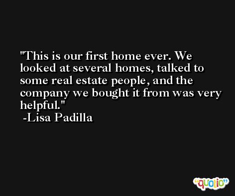 This is our first home ever. We looked at several homes, talked to some real estate people, and the company we bought it from was very helpful. -Lisa Padilla