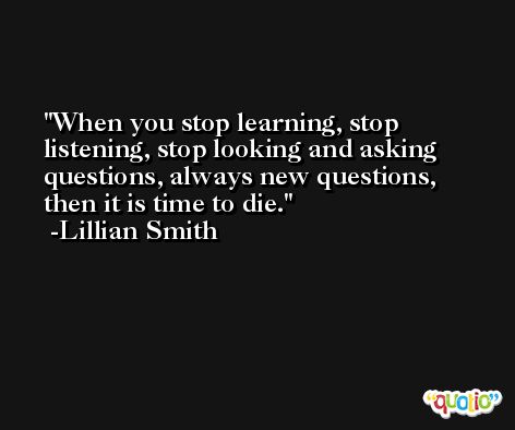 When you stop learning, stop listening, stop looking and asking questions, always new questions, then it is time to die. -Lillian Smith