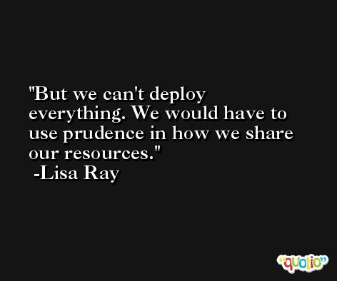 But we can't deploy everything. We would have to use prudence in how we share our resources. -Lisa Ray