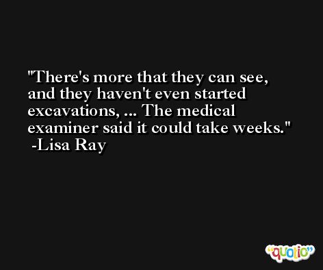 There's more that they can see, and they haven't even started excavations, ... The medical examiner said it could take weeks. -Lisa Ray