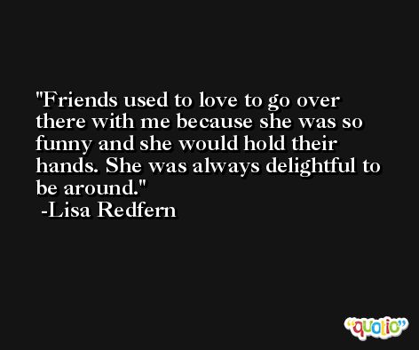 Friends used to love to go over there with me because she was so funny and she would hold their hands. She was always delightful to be around. -Lisa Redfern