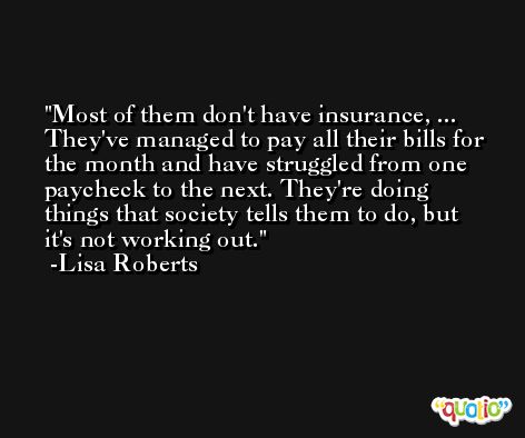 Most of them don't have insurance, ... They've managed to pay all their bills for the month and have struggled from one paycheck to the next. They're doing things that society tells them to do, but it's not working out. -Lisa Roberts