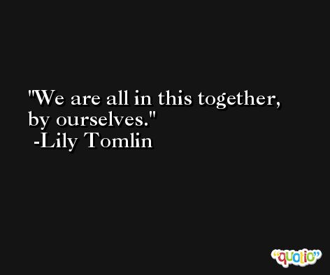 We are all in this together, by ourselves. -Lily Tomlin
