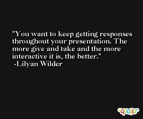 You want to keep getting responses throughout your presentation. The more give and take and the more interactive it is, the better. -Lilyan Wilder