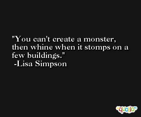 You can't create a monster, then whine when it stomps on a few buildings. -Lisa Simpson
