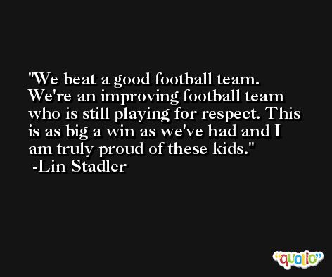 We beat a good football team. We're an improving football team who is still playing for respect. This is as big a win as we've had and I am truly proud of these kids. -Lin Stadler