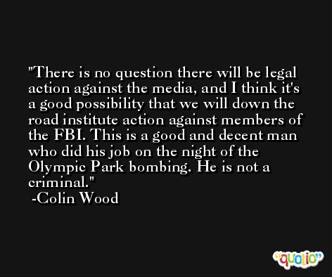 There is no question there will be legal action against the media, and I think it's a good possibility that we will down the road institute action against members of the FBI. This is a good and decent man who did his job on the night of the Olympic Park bombing. He is not a criminal. -Colin Wood