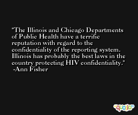 The Illinois and Chicago Departments of Public Health have a terrific reputation with regard to the confidentiality of the reporting system. Illinois has probably the best laws in the country protecting HIV confidentiality. -Ann Fisher
