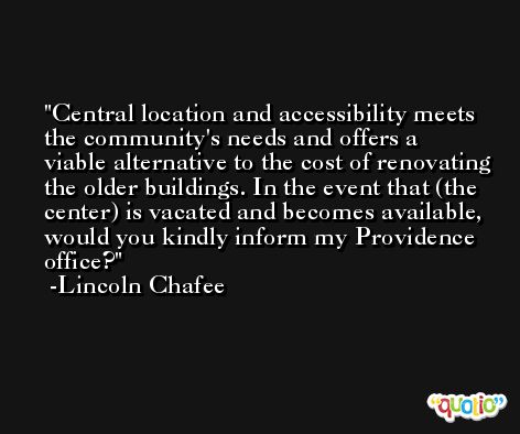 Central location and accessibility meets the community's needs and offers a viable alternative to the cost of renovating the older buildings. In the event that (the center) is vacated and becomes available, would you kindly inform my Providence office? -Lincoln Chafee