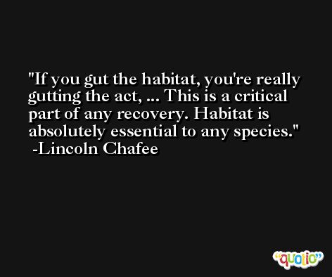 If you gut the habitat, you're really gutting the act, ... This is a critical part of any recovery. Habitat is absolutely essential to any species. -Lincoln Chafee