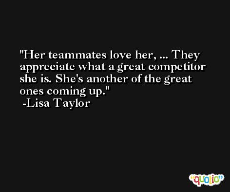 Her teammates love her, ... They appreciate what a great competitor she is. She's another of the great ones coming up. -Lisa Taylor