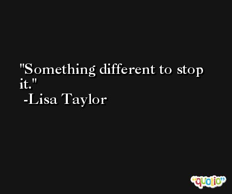 Something different to stop it. -Lisa Taylor