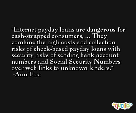 Internet payday loans are dangerous for cash-strapped consumers, ... They combine the high costs and collection risks of check-based payday loans with security risks of sending bank account numbers and Social Security Numbers over web links to unknown lenders. -Ann Fox
