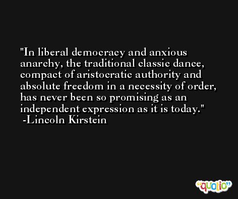 In liberal democracy and anxious anarchy, the traditional classic dance, compact of aristocratic authority and absolute freedom in a necessity of order, has never been so promising as an independent expression as it is today. -Lincoln Kirstein