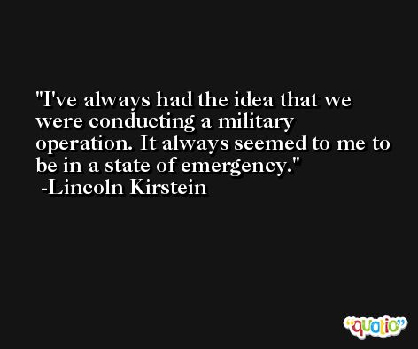 I've always had the idea that we were conducting a military operation. It always seemed to me to be in a state of emergency. -Lincoln Kirstein