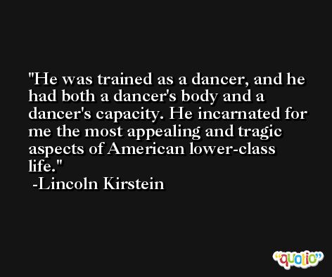 He was trained as a dancer, and he had both a dancer's body and a dancer's capacity. He incarnated for me the most appealing and tragic aspects of American lower-class life. -Lincoln Kirstein