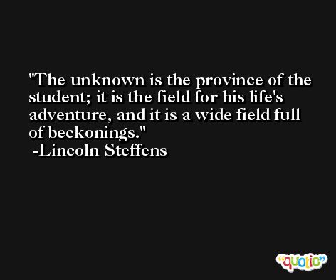 The unknown is the province of the student; it is the field for his life's adventure, and it is a wide field full of beckonings. -Lincoln Steffens