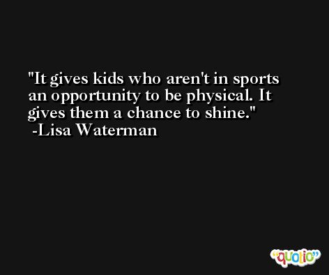 It gives kids who aren't in sports an opportunity to be physical. It gives them a chance to shine. -Lisa Waterman