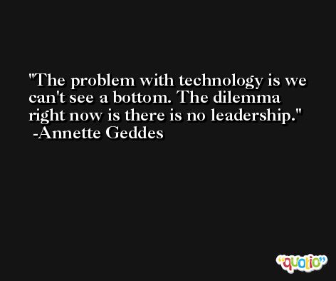 The problem with technology is we can't see a bottom. The dilemma right now is there is no leadership. -Annette Geddes