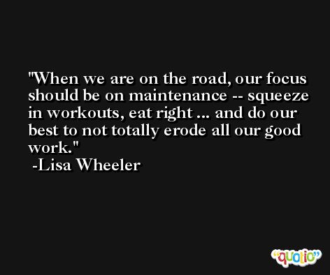 When we are on the road, our focus should be on maintenance -- squeeze in workouts, eat right ... and do our best to not totally erode all our good work. -Lisa Wheeler