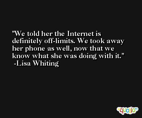 We told her the Internet is definitely off-limits. We took away her phone as well, now that we know what she was doing with it. -Lisa Whiting