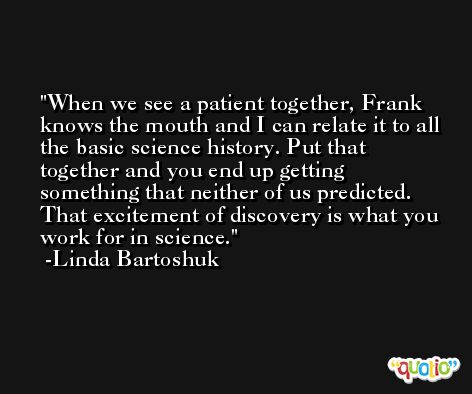 When we see a patient together, Frank knows the mouth and I can relate it to all the basic science history. Put that together and you end up getting something that neither of us predicted. That excitement of discovery is what you work for in science. -Linda Bartoshuk