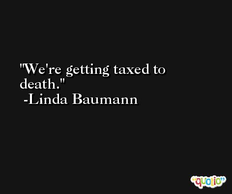We're getting taxed to death. -Linda Baumann