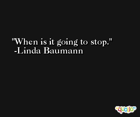 When is it going to stop. -Linda Baumann