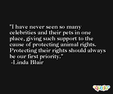 I have never seen so many celebrities and their pets in one place, giving such support to the cause of protecting animal rights. Protecting their rights should always be our first priority. -Linda Blair