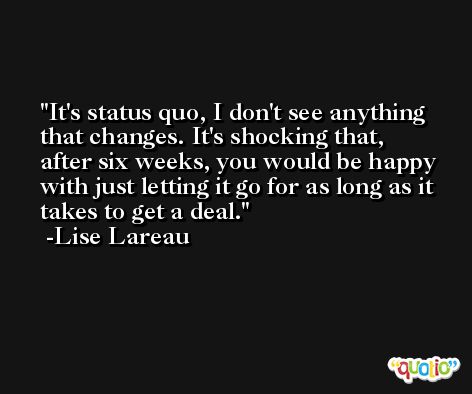 It's status quo, I don't see anything that changes. It's shocking that, after six weeks, you would be happy with just letting it go for as long as it takes to get a deal. -Lise Lareau