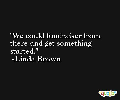 We could fundraiser from there and get something started. -Linda Brown