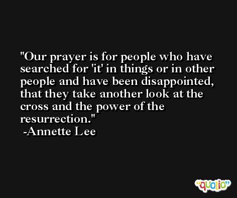 Our prayer is for people who have searched for 'it' in things or in other people and have been disappointed, that they take another look at the cross and the power of the resurrection. -Annette Lee